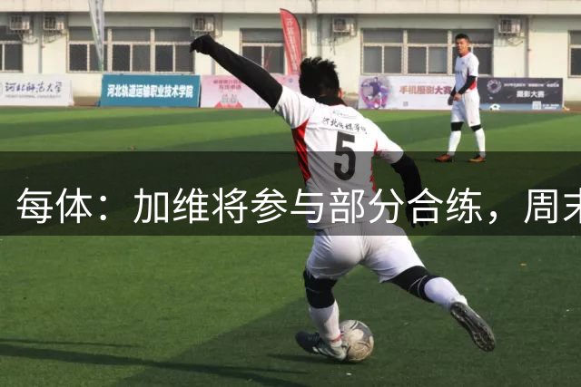 每体：加维将参与部分合练，周末能否出战要看训练情况